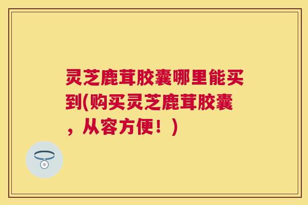 灵芝鹿茸胶囊哪里能买到(购买灵芝鹿茸胶囊，从容方便！)