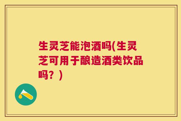 生灵芝能泡酒吗(生灵芝可用于酿造酒类饮品吗?) 生灵芝能泡酒吗(生灵芝可用于酿造酒类饮品吗?)