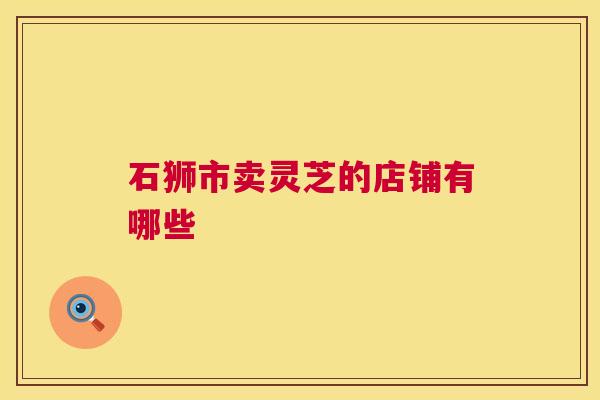 石狮市卖灵芝的店铺有哪些 石狮市卖灵芝的店铺有哪些