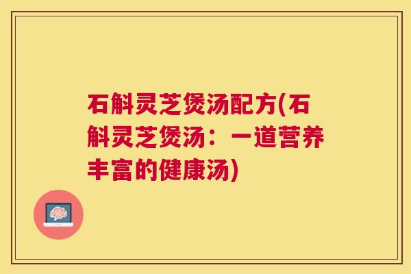 石斛灵芝煲汤配方(石斛灵芝煲汤:一道营养丰富的健康汤) 石斛灵芝煲汤配方(石斛灵芝煲汤:一道营养丰富的健康汤)