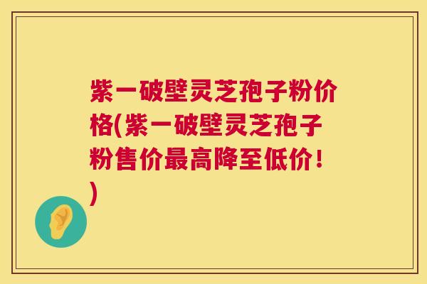 紫一破壁灵芝孢子粉价格(紫一破壁灵芝孢子粉售价高降至低价!) 紫一破壁灵芝孢子粉价格(紫一破壁灵芝孢子粉售价高降至低价!)