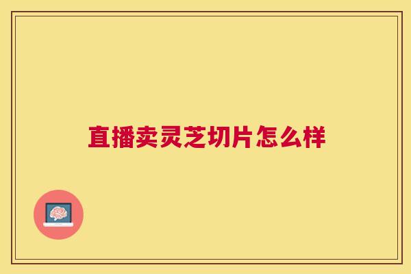 直播卖灵芝切片怎么样 直播卖灵芝切片怎么样