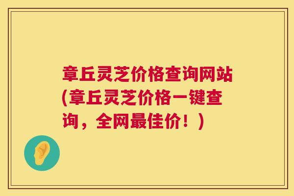 章丘灵芝价格查询网站(章丘灵芝价格一键查询,全网佳价!) 章丘灵芝价格查询网站(章丘灵芝价格一键查询,全网佳价!)