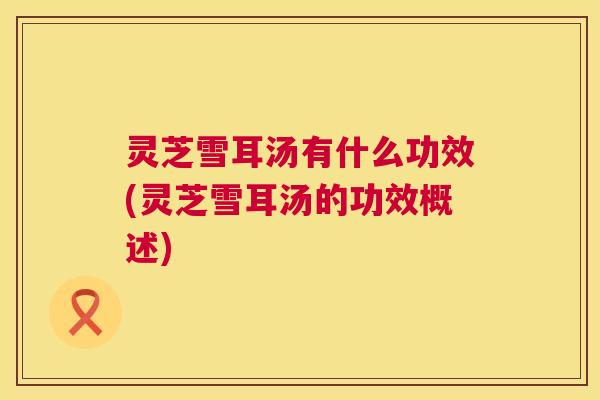 灵芝雪耳汤有什么功效(灵芝雪耳汤的功效概述) 灵芝雪耳汤有什么功效(灵芝雪耳汤的功效概述)
