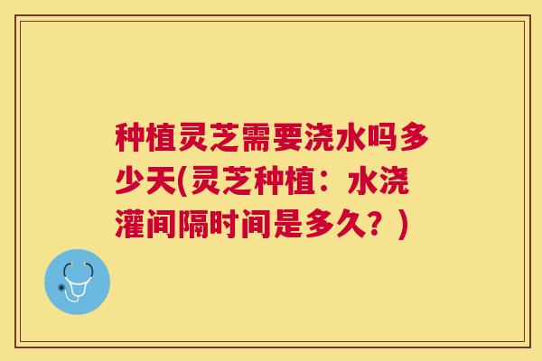 种植灵芝需要浇水吗多少天(灵芝种植:水浇灌间隔时间是多久?) 种植灵芝需要浇水吗多少天(灵芝种植:水浇灌间隔时间是多久?)