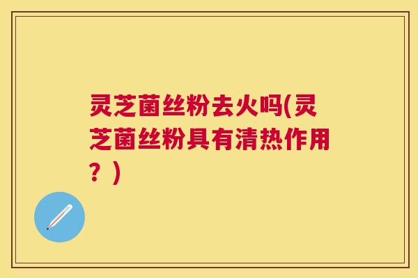 灵芝菌丝粉去火吗(灵芝菌丝粉具有清热作用?) 灵芝菌丝粉去火吗(灵芝菌丝粉具有清热作用?)