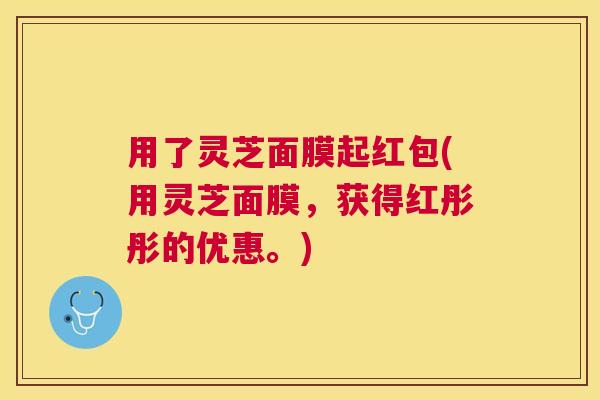 用了灵芝面膜起红包(用灵芝面膜,获得红彤彤的优惠。) 用了灵芝面膜起红包(用灵芝面膜,获得红彤彤的优惠。)