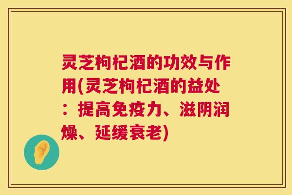 灵芝枸杞酒的功效与作用(灵芝枸杞酒的益处:提高免疫力、滋阴润燥、延缓) 灵芝枸杞酒的功效与作用(灵芝枸杞酒的益处:提高免疫力、滋阴润燥、延缓)