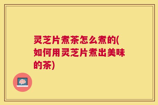 灵芝片煮茶怎么煮的(如何用灵芝片煮出美味的茶) 灵芝片煮茶怎么煮的(如何用灵芝片煮出美味的茶)