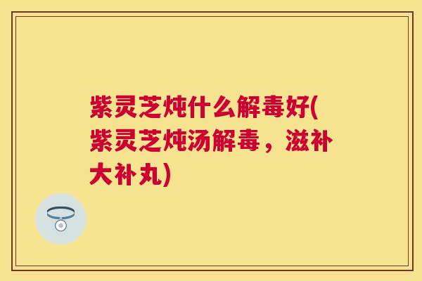 紫灵芝炖什么好(紫灵芝炖汤,滋补大补丸) 紫灵芝炖什么好(紫灵芝炖汤,滋补大补丸)