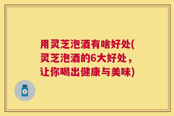 用灵芝泡酒有啥好处(灵芝泡酒的6大好处,让你喝出健康与美味) 用灵芝泡酒有啥好处(灵芝泡酒的6大好处,让你喝出健康与美味)