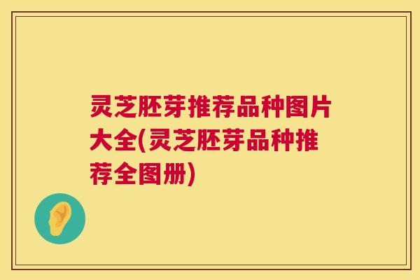 灵芝胚芽推荐品种图片大全(灵芝胚芽品种推荐全图册) 灵芝胚芽推荐品种图片大全(灵芝胚芽品种推荐全图册)