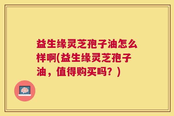 益生缘灵芝孢子油怎么样啊(益生缘灵芝孢子油,值得购买吗?) 益生缘灵芝孢子油怎么样啊(益生缘灵芝孢子油,值得购买吗?)