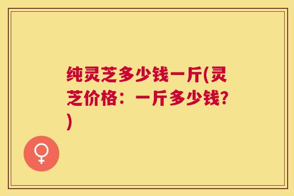 纯灵芝多少钱一斤(灵芝价格:一斤多少钱?) 纯灵芝多少钱一斤(灵芝价格:一斤多少钱?)