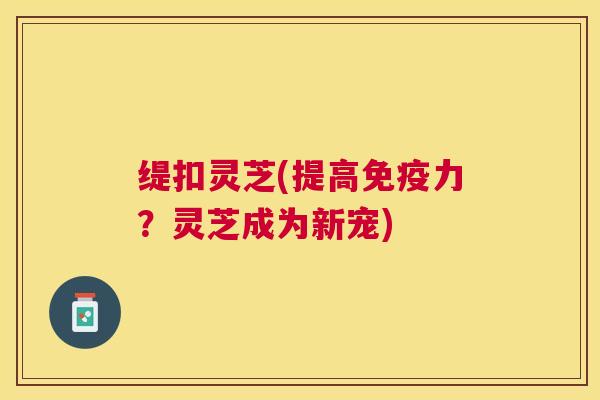 缇扣灵芝(提高免疫力?灵芝成为新宠) 缇扣灵芝(提高免疫力?灵芝成为新宠)