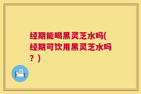 经期能喝黑灵芝水吗(经期可饮用黑灵芝水吗?) 经期能喝黑灵芝水吗(经期可饮用黑灵芝水吗?)