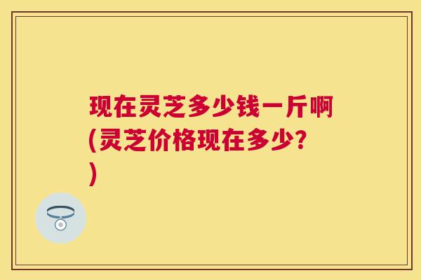 现在灵芝多少钱一斤啊(灵芝价格现在多少?) 现在灵芝多少钱一斤啊(灵芝价格现在多少?)