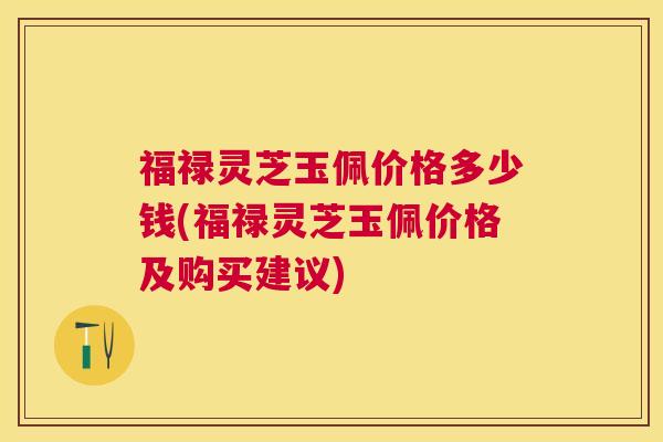 福禄灵芝玉佩价格多少钱(福禄灵芝玉佩价格及购买建议) 福禄灵芝玉佩价格多少钱(福禄灵芝玉佩价格及购买建议)