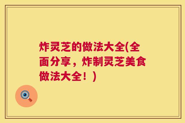 炸灵芝的做法大全(全面分享,炸制灵芝美食做法大全!) 炸灵芝的做法大全(全面分享,炸制灵芝美食做法大全!)