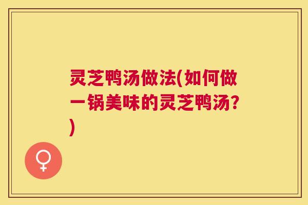 灵芝鸭汤做法(如何做一锅美味的灵芝鸭汤?) 灵芝鸭汤做法(如何做一锅美味的灵芝鸭汤?)