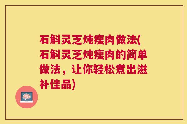 石斛灵芝炖瘦肉做法(石斛灵芝炖瘦肉的简单做法,让你轻松煮出滋补佳品) 石斛灵芝炖瘦肉做法(石斛灵芝炖瘦肉的简单做法,让你轻松煮出滋补佳品)