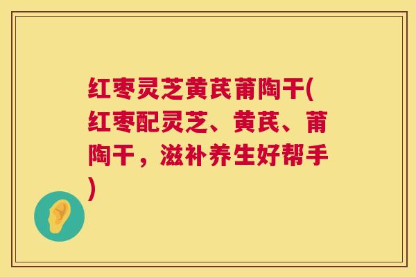 红枣灵芝黄芪莆陶干(红枣配灵芝、黄芪、莆陶干,滋补养生好帮手) 红枣灵芝黄芪莆陶干(红枣配灵芝、黄芪、莆陶干,滋补养生好帮手)