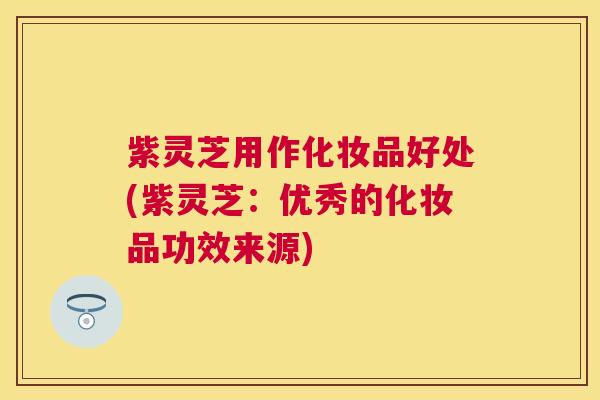 紫灵芝用作化妆品好处(紫灵芝:优秀的化妆品功效来源) 紫灵芝用作化妆品好处(紫灵芝:优秀的化妆品功效来源)