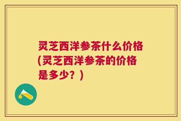 灵芝西洋参茶什么价格(灵芝西洋参茶的价格是多少?) 灵芝西洋参茶什么价格(灵芝西洋参茶的价格是多少?)