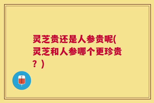 灵芝贵还是人参贵呢(灵芝和人参哪个更珍贵?) 灵芝贵还是人参贵呢(灵芝和人参哪个更珍贵?)
