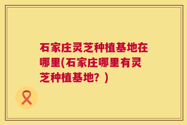 石家庄灵芝种植基地在哪里(石家庄哪里有灵芝种植基地?) 石家庄灵芝种植基地在哪里(石家庄哪里有灵芝种植基地?)