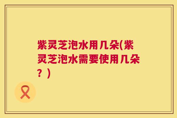 紫灵芝泡水用几朵(紫灵芝泡水需要使用几朵?) 紫灵芝泡水用几朵(紫灵芝泡水需要使用几朵?)