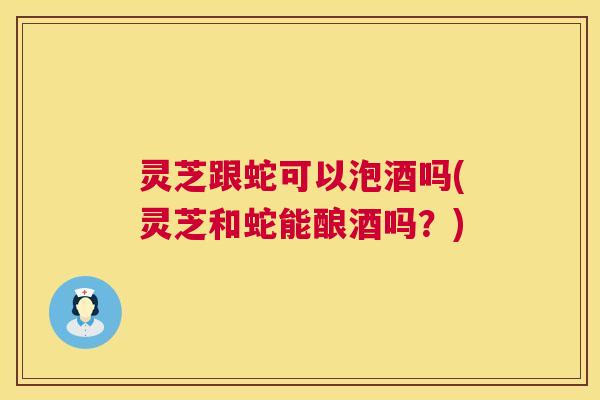 灵芝跟蛇可以泡酒吗(灵芝和蛇能酿酒吗?) 灵芝跟蛇可以泡酒吗(灵芝和蛇能酿酒吗?)