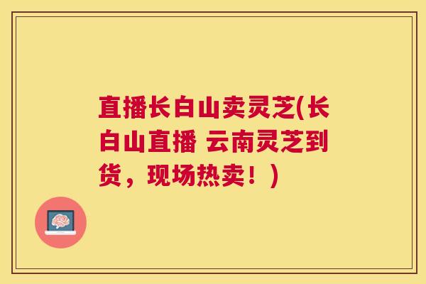 直播长白山卖灵芝(长白山直播 云南灵芝到货,现场热卖!) 直播长白山卖灵芝(长白山直播 云南灵芝到货,现场热卖!)