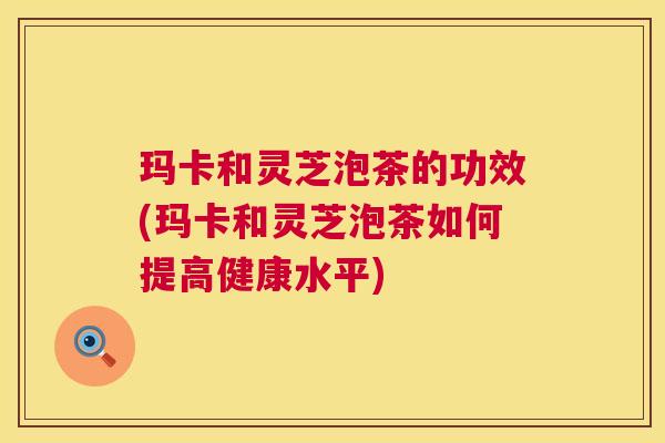 玛卡和灵芝泡茶的功效(玛卡和灵芝泡茶如何提高健康水平) 玛卡和灵芝泡茶的功效(玛卡和灵芝泡茶如何提高健康水平)