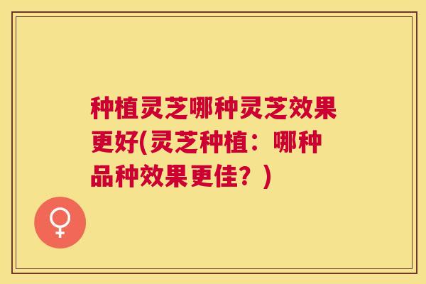 种植灵芝哪种灵芝效果更好(灵芝种植:哪种品种效果更佳?) 种植灵芝哪种灵芝效果更好(灵芝种植:哪种品种效果更佳?)