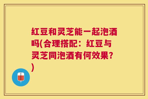 红豆和灵芝能一起泡酒吗(合理搭配:红豆与灵芝同泡酒有何效果?) 红豆和灵芝能一起泡酒吗(合理搭配:红豆与灵芝同泡酒有何效果?)