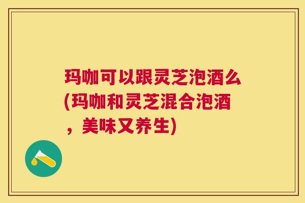 玛咖可以跟灵芝泡酒么(玛咖和灵芝混合泡酒,美味又养生) 玛咖可以跟灵芝泡酒么(玛咖和灵芝混合泡酒,美味又养生)
