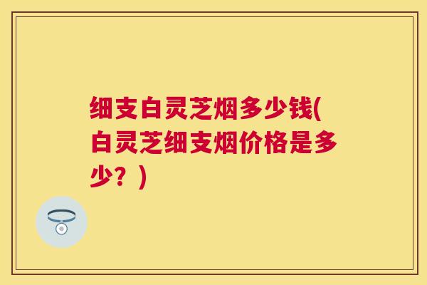 细支白灵芝烟多少钱(白灵芝细支烟价格是多少?) 细支白灵芝烟多少钱(白灵芝细支烟价格是多少?)