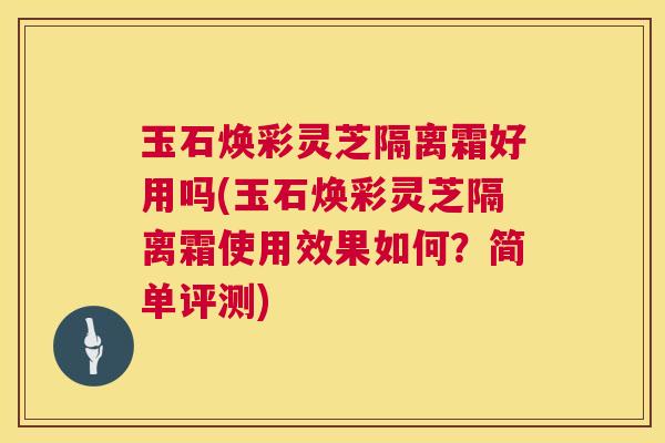 玉石焕彩灵芝隔离霜好用吗(玉石焕彩灵芝隔离霜使用效果如何?简单评测) 玉石焕彩灵芝隔离霜好用吗(玉石焕彩灵芝隔离霜使用效果如何?简单评测)