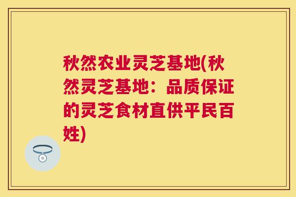 秋然农业灵芝基地(秋然灵芝基地:品质保证的灵芝食材直供平民百姓) 秋然农业灵芝基地(秋然灵芝基地:品质保证的灵芝食材直供平民百姓)