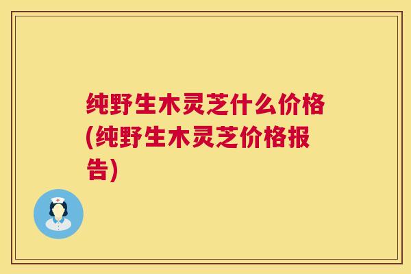 纯野生木灵芝什么价格(纯野生木灵芝价格报告) 纯野生木灵芝什么价格(纯野生木灵芝价格报告)