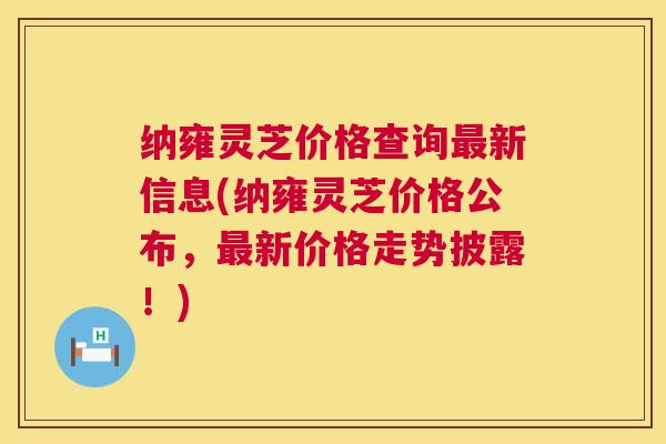 纳雍灵芝价格查询新信息(纳雍灵芝价格公布,新价格走势披露!) 纳雍灵芝价格查询新信息(纳雍灵芝价格公布,新价格走势披露!)