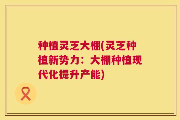 种植灵芝大棚(灵芝种植新势力:大棚种植现代化提升产能) 种植灵芝大棚(灵芝种植新势力:大棚种植现代化提升产能)