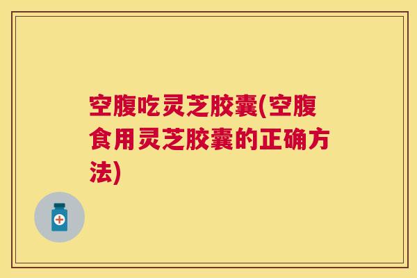 空腹吃灵芝胶囊(空腹食用灵芝胶囊的正确方法) 空腹吃灵芝胶囊(空腹食用灵芝胶囊的正确方法)