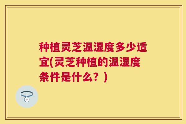 种植灵芝温湿度多少适宜(灵芝种植的温湿度条件是什么?) 种植灵芝温湿度多少适宜(灵芝种植的温湿度条件是什么?)