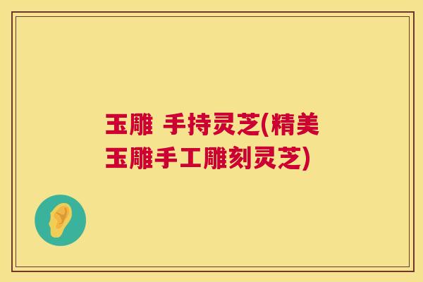 玉雕 手持灵芝(精美玉雕手工雕刻灵芝) 玉雕 手持灵芝(精美玉雕手工雕刻灵芝)