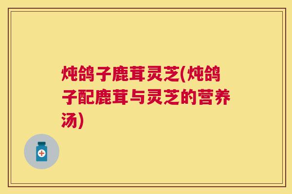 炖鸽子鹿茸灵芝(炖鸽子配鹿茸与灵芝的营养汤) 炖鸽子鹿茸灵芝(炖鸽子配鹿茸与灵芝的营养汤)