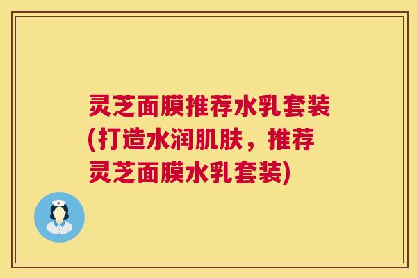 灵芝面膜推荐水乳套装(打造水润,推荐灵芝面膜水乳套装) 灵芝面膜推荐水乳套装(打造水润,推荐灵芝面膜水乳套装)