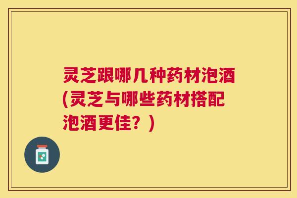 灵芝跟哪几种药材泡酒(灵芝与哪些药材搭配泡酒更佳？)
