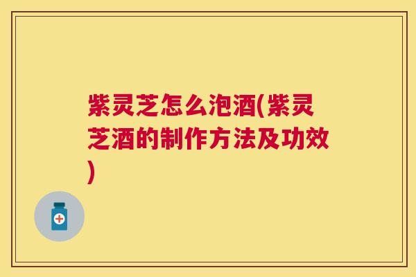 紫灵芝怎么泡酒(紫灵芝酒的制作方法及功效) 紫灵芝怎么泡酒(紫灵芝酒的制作方法及功效)